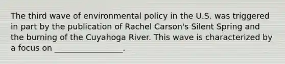 The third wave of environmental policy in the U.S. was triggered in part by the publication of Rachel Carson's Silent Spring and the burning of the Cuyahoga River. This wave is characterized by a focus on _________________.