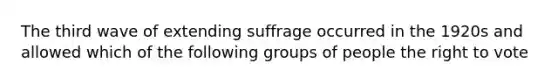 The third wave of extending suffrage occurred in the 1920s and allowed which of the following groups of people the right to vote