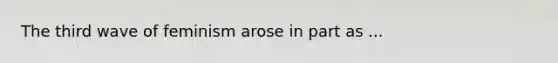 The third wave of feminism arose in part as ...
