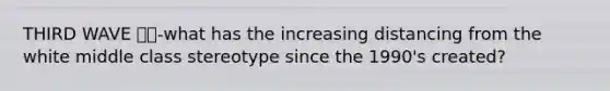 THIRD WAVE 🌊🌊-what has the increasing distancing from the white middle class stereotype since the 1990's created?
