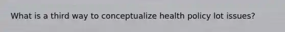 What is a third way to conceptualize health policy lot issues?