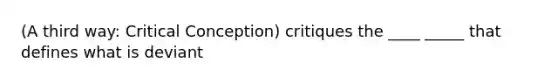 (A third way: Critical Conception) critiques the ____ _____ that defines what is deviant