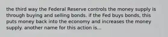 the third way the Federal Reserve controls the money supply is through buying and selling bonds. if the Fed buys bonds, this puts money back into the economy and increases the money supply. another name for this action is...