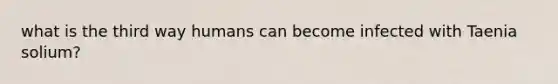 what is the third way humans can become infected with Taenia solium?