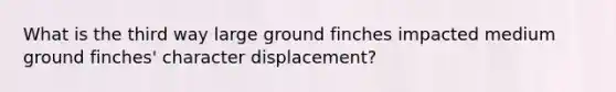 What is the third way large ground finches impacted medium ground finches' character displacement?