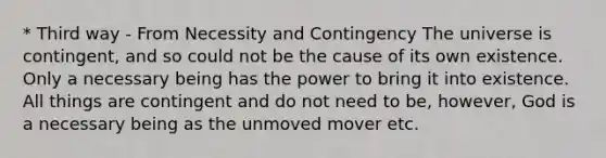 * Third way - From Necessity and Contingency The universe is contingent, and so could not be the cause of its own existence. Only a necessary being has the power to bring it into existence. All things are contingent and do not need to be, however, God is a necessary being as the unmoved mover etc.