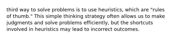 third way to solve problems is to use heuristics, which are "rules of thumb." This simple thinking strategy often allows us to make judgments and solve problems efficiently, but the shortcuts involved in heuristics may lead to incorrect outcomes.