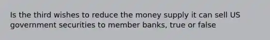 Is the third wishes to reduce the money supply it can sell US government securities to member banks, true or false