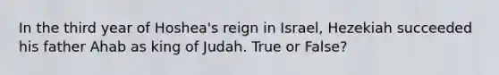 In the third year of Hoshea's reign in Israel, Hezekiah succeeded his father Ahab as king of Judah. True or False?