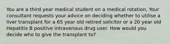 You are a third year medical student on a medical rotation, Your consultant requests your advice on deciding whether to utilise a liver transplant for a 65 year old retired solicitor or a 20 year old Hepatitis B positive intravenous drug user. How would you decide who to give the transplant to?