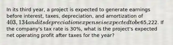 In its third year, a project is expected to generate earnings before interest, taxes, depreciation, and amortization of 403,134 and its depreciation expense is expected to be65,222. If the company's tax rate is 30%, what is the project's expected net operating profit after taxes for the year?