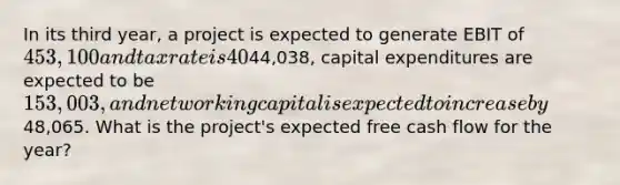 In its third year, a project is expected to generate EBIT of 453,100 and tax rate is 40%. Depreciation expenses are expected to be44,038, capital expenditures are expected to be 153,003, and net working capital is expected to increase by48,065. What is the project's expected free cash flow for the year?