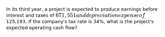 In its third year, a project is expected to produce earnings before interest and taxes of 671,551 and depreciation expense of125,193. If the company's tax rate is 34%, what is the project's expected operating cash flow?