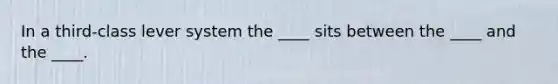 In a third-class lever system the ____ sits between the ____ and the ____.