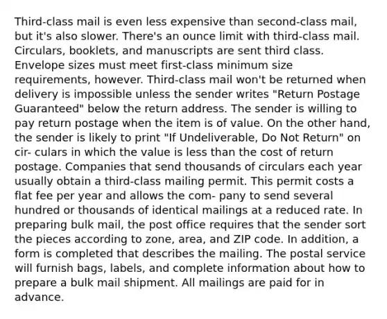 Third-class mail is even less expensive than second-class mail, but it's also slower. There's an ounce limit with third-class mail. Circulars, booklets, and manuscripts are sent third class. Envelope sizes must meet first-class minimum size requirements, however. Third-class mail won't be returned when delivery is impossible unless the sender writes "Return Postage Guaranteed" below the return address. The sender is willing to pay return postage when the item is of value. On the other hand, the sender is likely to print "If Undeliverable, Do Not Return" on cir- culars in which the value is less than the cost of return postage. Companies that send thousands of circulars each year usually obtain a third-class mailing permit. This permit costs a flat fee per year and allows the com- pany to send several hundred or thousands of identical mailings at a reduced rate. In preparing bulk mail, the post office requires that the sender sort the pieces according to zone, area, and ZIP code. In addition, a form is completed that describes the mailing. The postal service will furnish bags, labels, and complete information about how to prepare a bulk mail shipment. All mailings are paid for in advance.