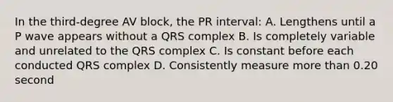 In the third-degree AV block, the PR interval: A. Lengthens until a P wave appears without a QRS complex B. Is completely variable and unrelated to the QRS complex C. Is constant before each conducted QRS complex D. Consistently measure more than 0.20 second