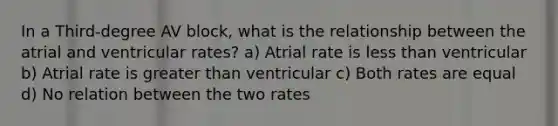 In a Third-degree AV block, what is the relationship between the atrial and ventricular rates? a) Atrial rate is <a href='https://www.questionai.com/knowledge/k7BtlYpAMX-less-than' class='anchor-knowledge'>less than</a> ventricular b) Atrial rate is <a href='https://www.questionai.com/knowledge/ktgHnBD4o3-greater-than' class='anchor-knowledge'>greater than</a> ventricular c) Both rates are equal d) No relation between the two rates