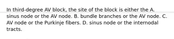 In third-degree AV block, the site of the block is either the A. sinus node or the AV node. B. bundle branches or the AV node. C. AV node or the Purkinje fibers. D. sinus node or the internodal tracts.