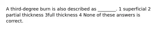 A third-degree burn is also described as ________. 1 superficial 2 partial thickness 3full thickness 4 None of these answers is correct.