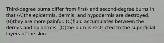 Third-degree burns differ from first- and second-degree burns in that (A)the epidermis, dermis, and hypodermis are destroyed. (B)they are more painful. (C)fluid accumulates between the dermis and epidermis. (D)the burn is restricted to the superficial layers of the skin.