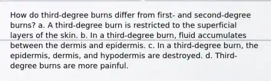 How do third-degree burns differ from first- and second-degree burns? a. A third-degree burn is restricted to the superficial layers of the skin. b. In a third-degree burn, fluid accumulates between the dermis and epidermis. c. In a third-degree burn, the epidermis, dermis, and hypodermis are destroyed. d. Third-degree burns are more painful.