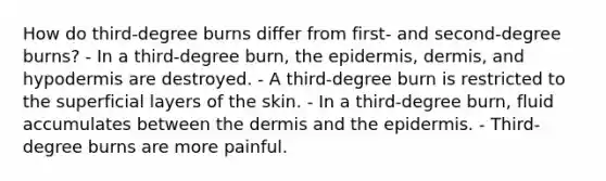 How do third-degree burns differ from first- and second-degree burns? - In a third-degree burn, the epidermis, dermis, and hypodermis are destroyed. - A third-degree burn is restricted to the superficial layers of the skin. - In a third-degree burn, fluid accumulates between the dermis and the epidermis. - Third-degree burns are more painful.