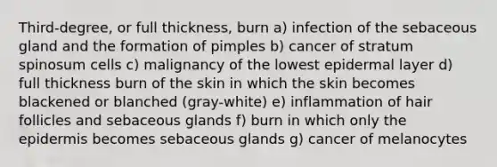 Third-degree, or full thickness, burn a) infection of the sebaceous gland and the formation of pimples b) cancer of stratum spinosum cells c) malignancy of the lowest epidermal layer d) full thickness burn of the skin in which the skin becomes blackened or blanched (gray-white) e) inflammation of hair follicles and sebaceous glands f) burn in which only the epidermis becomes sebaceous glands g) cancer of melanocytes