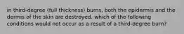 in third-degree (full thickness) burns, both the epidermis and the dermis of the skin are destroyed. which of the following conditions would not occur as a result of a third-degree burn?