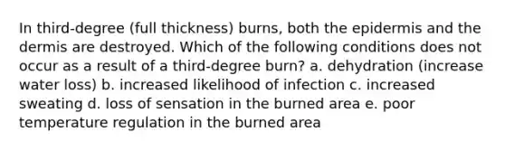 In third-degree (full thickness) burns, both the epidermis and the dermis are destroyed. Which of the following conditions does not occur as a result of a third-degree burn? a. dehydration (increase water loss) b. increased likelihood of infection c. increased sweating d. loss of sensation in the burned area e. poor temperature regulation in the burned area