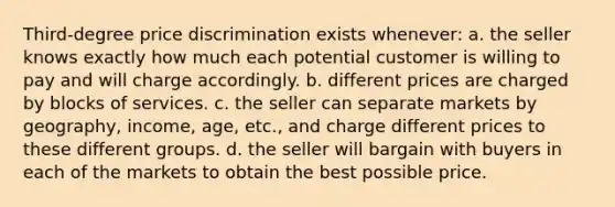 Third-degree price discrimination exists whenever: a. the seller knows exactly how much each potential customer is willing to pay and will charge accordingly. b. different prices are charged by blocks of services. c. the seller can separate markets by geography, income, age, etc., and charge different prices to these different groups. d. the seller will bargain with buyers in each of the markets to obtain the best possible price.