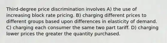 Third-degree price discrimination involves A) the use of increasing block rate pricing. B) charging different prices to different groups based upon differences in elasticity of demand. C) charging each consumer the same two part tariff. D) charging lower prices the greater the quantity purchased.