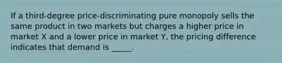 If a third-degree price-discriminating pure monopoly sells the same product in two markets but charges a higher price in market X and a lower price in market Y, the pricing difference indicates that demand is _____.