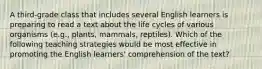 A third-grade class that includes several English learners is preparing to read a text about the life cycles of various organisms (e.g., plants, mammals, reptiles). Which of the following teaching strategies would be most effective in promoting the English learners' comprehension of the text?