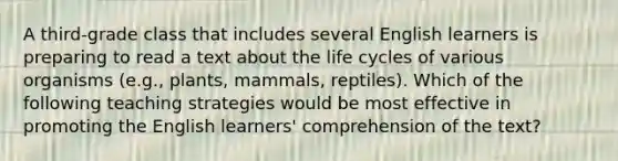 A third-grade class that includes several English learners is preparing to read a text about the life cycles of various organisms (e.g., plants, mammals, reptiles). Which of the following teaching strategies would be most effective in promoting the English learners' comprehension of the text?