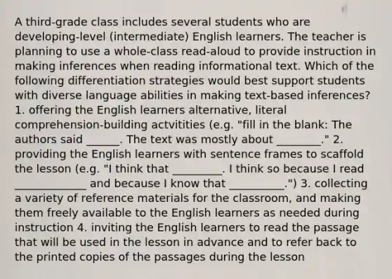 A third-grade class includes several students who are developing-level (intermediate) English learners. The teacher is planning to use a whole-class read-aloud to provide instruction in making inferences when reading informational text. Which of the following differentiation strategies would best support students with diverse language abilities in making text-based inferences? 1. offering the English learners alternative, literal comprehension-building actvitities (e.g. "fill in the blank: The authors said ______. The text was mostly about ________." 2. providing the English learners with sentence frames to scaffold the lesson (e.g. "I think that _________. I think so because I read _____________ and because I know that __________.") 3. collecting a variety of reference materials for the classroom, and making them freely available to the English learners as needed during instruction 4. inviting the English learners to read the passage that will be used in the lesson in advance and to refer back to the printed copies of the passages during the lesson