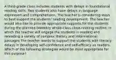 A third-grade class includes students with delays in foundational reading skills. Two students also have delays in language expression and comprehension. The teacher is considering ways to best support the students' reading development. The teacher would also like to provide appropriate supports for the students during the planned biweekly whole-class close-reading routine, in which the teacher will engage the students in reading and rereading a variety of complex literary and informational passages The teacher wants to support the students with literacy delays in developing self-confidence and self-efficacy as readers. Which of the following strategies would be most appropriate for this purpose?