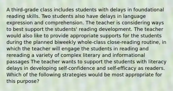 A third-grade class includes students with delays in foundational reading skills. Two students also have delays in language expression and comprehension. The teacher is considering ways to best support the students' reading development. The teacher would also like to provide appropriate supports for the students during the planned biweekly whole-class close-reading routine, in which the teacher will engage the students in reading and rereading a variety of complex literary and informational passages The teacher wants to support the students with literacy delays in developing self-confidence and self-efficacy as readers. Which of the following strategies would be most appropriate for this purpose?