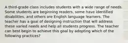 A third-grade class includes students with a wide range of needs. Some students are beginning readers, some have identified disabilities, and others are English language learners. The teacher has a goal of designing instruction that will address these varied needs and help all students progress. The teacher can best begin to achieve this goal by adopting which of the following practices?