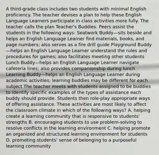 A third-grade class includes two students with minimal English proficiency. The teacher devises a plan to help these English Language Learners participate in class activities more fully. The teacher calls the plan Teacher's Buddies. Peers assist the students in the following ways: Seatwork Buddy—sits beside and helps an English Language Learner find materials, books, and page numbers; also serves as a fire drill guide Playground Buddy—helps an English Language Learner understand the rules and procedures for games; also facilitates meeting other students Lunch Buddy—helps an English Language Learner navigate cafeteria lines; also provides companionship during lunch Learning Buddy—helps an English Language Learner during academic activities; learning buddies may be different for each subject The teacher meets with students assigned to be buddies to identify specific examples of the types of assistance each buddy should provide. Students then role-play appropriate ways of offering assistance. These activities are most likely to affect the classroom climate in which of the following ways? A. helping create a learning community that is responsive to students' strengths B. encouraging students to use problem-solving to resolve conflicts in the learning environment C. helping promote an organized and structured learning environment for students D. promoting students' sense of belonging to a purposeful learning community