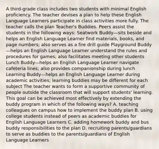 A third-grade class includes two students with minimal English proficiency. The teacher devises a plan to help these English Language Learners participate in class activities more fully. The teacher calls the plan Teacher's Buddies. Peers assist the students in the following ways: Seatwork Buddy—sits beside and helps an English Language Learner find materials, books, and page numbers; also serves as a fire drill guide Playground Buddy—helps an English Language Learner understand the rules and procedures for games; also facilitates meeting other students Lunch Buddy—helps an English Language Learner navigate cafeteria lines; also provides companionship during lunch Learning Buddy—helps an English Language Learner during academic activities; learning buddies may be different for each subject The teacher wants to form a supportive community of people outside the classroom that will support students' learning. This goal can be achieved most effectively by extending the buddy program in which of the following ways? A. teaching colleagues on campus how to implement the buddy plan B. using college students instead of peers as academic buddies for English Language Learners C. adding homework buddy and bus buddy responsibilities to the plan D. recruiting parents/guardians to serve as buddies to the parents/guardians of English Language Learners