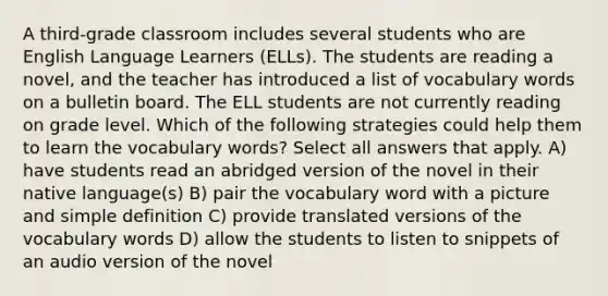 A third-grade classroom includes several students who are English Language Learners (ELLs). The students are reading a novel, and the teacher has introduced a list of vocabulary words on a bulletin board. The ELL students are not currently reading on grade level. Which of the following strategies could help them to learn the vocabulary words? Select all answers that apply. A) have students read an abridged version of the novel in their native language(s) B) pair the vocabulary word with a picture and simple definition C) provide translated versions of the vocabulary words D) allow the students to listen to snippets of an audio version of the novel