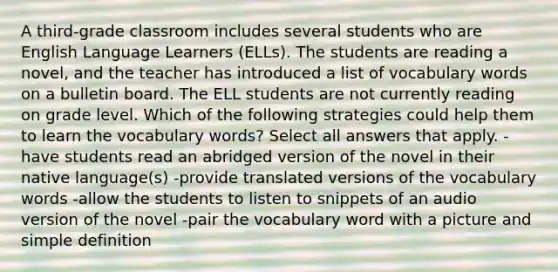 A third-grade classroom includes several students who are English Language Learners (ELLs). The students are reading a novel, and the teacher has introduced a list of vocabulary words on a bulletin board. The ELL students are not currently reading on grade level. Which of the following strategies could help them to learn the vocabulary words? Select all answers that apply. -have students read an abridged version of the novel in their native language(s) -provide translated versions of the vocabulary words -allow the students to listen to snippets of an audio version of the novel -pair the vocabulary word with a picture and simple definition