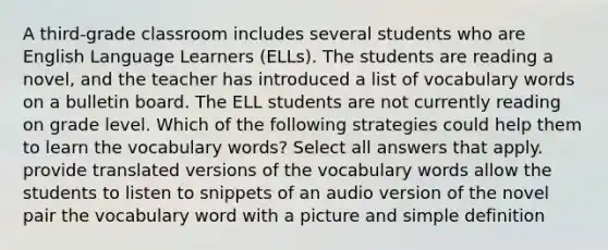 A third-grade classroom includes several students who are English Language Learners (ELLs). The students are reading a novel, and the teacher has introduced a list of vocabulary words on a bulletin board. The ELL students are not currently reading on grade level. Which of the following strategies could help them to learn the vocabulary words? Select all answers that apply. provide translated versions of the vocabulary words allow the students to listen to snippets of an audio version of the novel pair the vocabulary word with a picture and simple definition