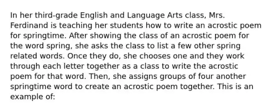 In her third-grade English and Language Arts class, Mrs. Ferdinand is teaching her students how to write an acrostic poem for springtime. After showing the class of an acrostic poem for the word spring, she asks the class to list a few other spring related words. Once they do, she chooses one and they work through each letter together as a class to write the acrostic poem for that word. Then, she assigns groups of four another springtime word to create an acrostic poem together. This is an example of: