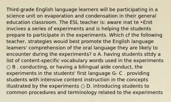 Third-grade English language learners will be participating in a science unit on evaporation and condensation in their general education classroom. The ESL teacher is: aware inat te ‣Enit invcives a series of experiments and is helping the students prepare to participate in the experiments. Which cf the following teacher, strategies wouid best promote the English language leamers' comprehension of the oral language they are likely to encounter during the experiments? o A. having students sttdy a list of content-specific vocabulary words used in the experiments ○ B . conducting, or having a bilingual aide conduct, the experiments in the students' first language G- C . providing students with intensive content instruction in the concepts illustrated by the experiments ○ D. introducing students to common procedures and terminology related to the experiments