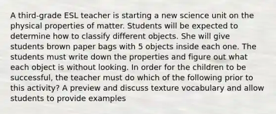 A third-grade ESL teacher is starting a new science unit on the physical properties of matter. Students will be expected to determine how to classify different objects. She will give students brown paper bags with 5 objects inside each one. The students must write down the properties and figure out what each object is without looking. In order for the children to be successful, the teacher must do which of the following prior to this activity? A preview and discuss texture vocabulary and allow students to provide examples