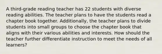 A third-grade reading teacher has 22 students with diverse reading abilities. The teacher plans to have the students read a chapter book together. Additionally, the teacher plans to divide students into small groups to choose the chapter book that aligns with their various abilities and interests. How should the teacher further differentiate instruction to meet the needs of all learners?