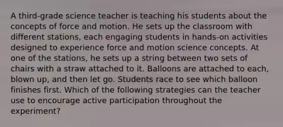 A third-grade science teacher is teaching his students about the concepts of force and motion. He sets up the classroom with different stations, each engaging students in hands-on activities designed to experience force and motion science concepts. At one of the stations, he sets up a string between two sets of chairs with a straw attached to it. Balloons are attached to each, blown up, and then let go. Students race to see which balloon finishes first. Which of the following strategies can the teacher use to encourage active participation throughout the experiment?