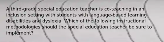 A third-grade special education teacher is co-teaching in an inclusion setting with students with language-based learning disabilities and dyslexia. Which of the following instructional methodologies should the special education teacher be sure to implement?