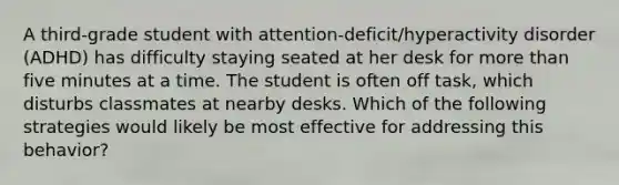 A third-grade student with attention-deficit/hyperactivity disorder (ADHD) has difficulty staying seated at her desk for more than five minutes at a time. The student is often off task, which disturbs classmates at nearby desks. Which of the following strategies would likely be most effective for addressing this behavior?